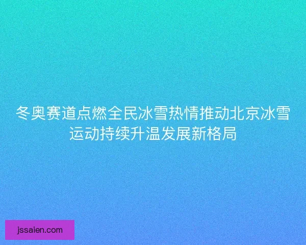 冬奥赛道点燃全民冰雪热情推动北京冰雪运动持续升温发展新格局
