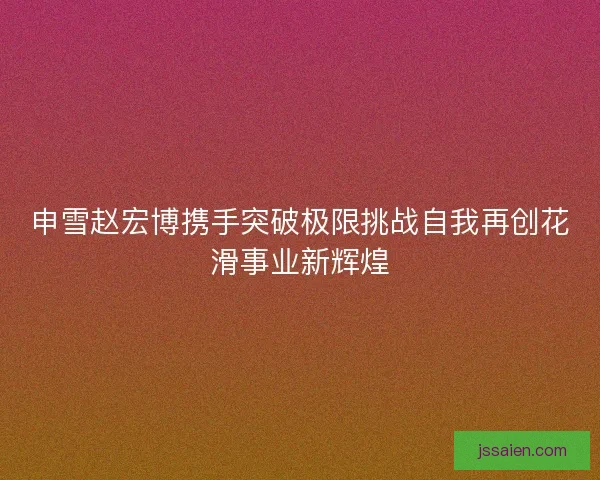 申雪赵宏博携手突破极限挑战自我再创花滑事业新辉煌
