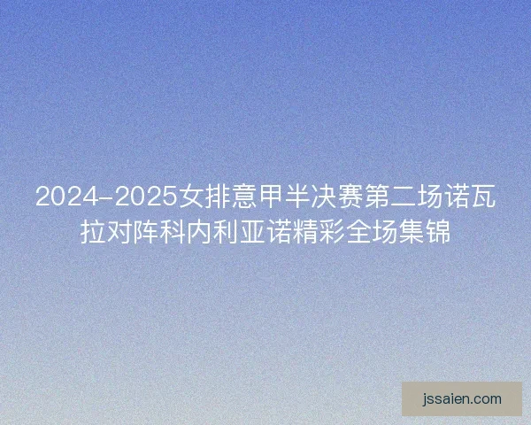 2024-2025女排意甲半决赛第二场诺瓦拉对阵科内利亚诺精彩全场集锦 2024-2025女排意甲半决赛第二场诺瓦拉对阵科内利亚诺精彩全场集锦