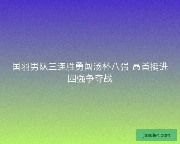 国羽男队三连胜勇闯汤杯八强 昂首挺进四强争夺战 国羽男队三连胜勇闯汤杯八强 昂首挺进四强争夺战