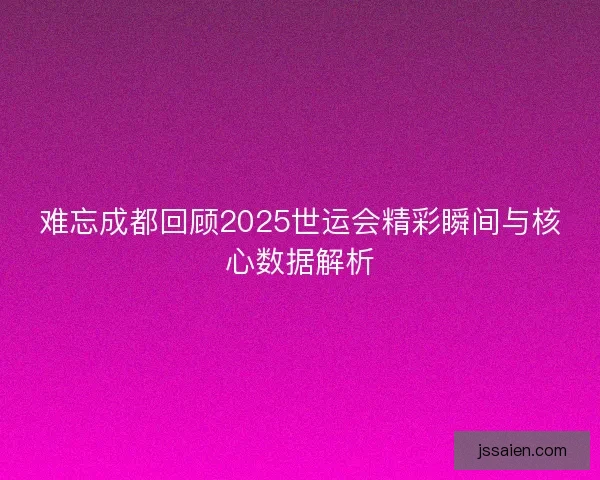 难忘成都回顾2025世运会精彩瞬间与核心数据解析