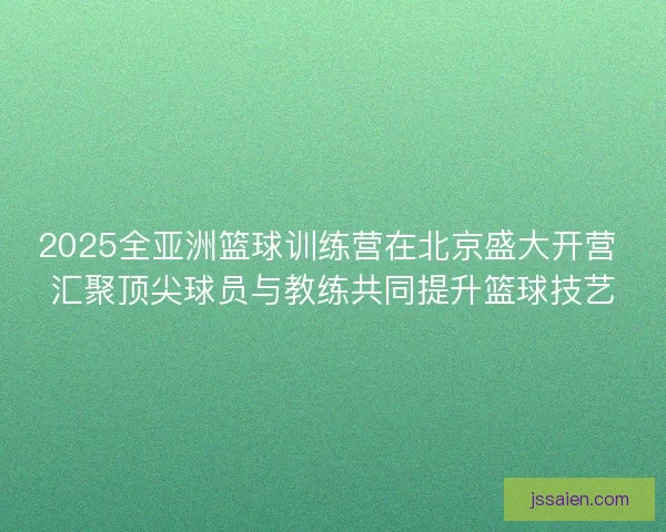 2025全亚洲篮球训练营在北京盛大开营 汇聚顶尖球员与教练共同提升篮球技艺 2025全亚洲篮球训练营在北京盛大开营 汇聚顶尖球员与教练共同提升篮球技艺