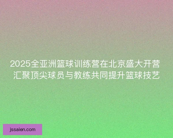 2025全亚洲篮球训练营在北京盛大开营 汇聚顶尖球员与教练共同提升篮球技艺