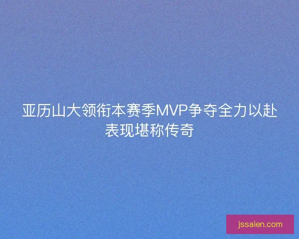 亚历山大领衔本赛季MVP争夺全力以赴表现堪称传奇 亚历山大领衔本赛季MVP争夺全力以赴表现堪称传奇