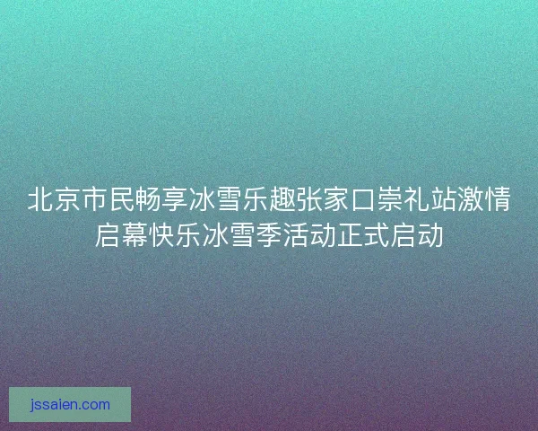 北京市民畅享冰雪乐趣张家口崇礼站激情启幕快乐冰雪季活动正式启动 北京市民畅享冰雪乐趣张家口崇礼站激情启幕快乐冰雪季活动正式启动