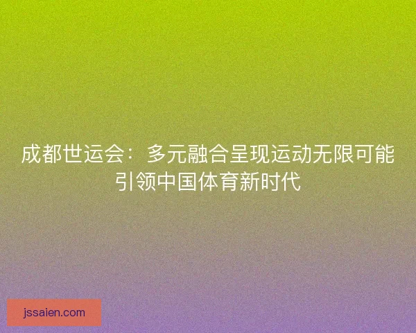 成都世运会：多元融合呈现运动无限可能引领中国体育新时代