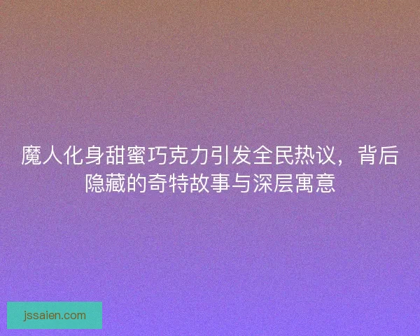 魔人化身甜蜜巧克力引发全民热议，背后隐藏的奇特故事与深层寓意