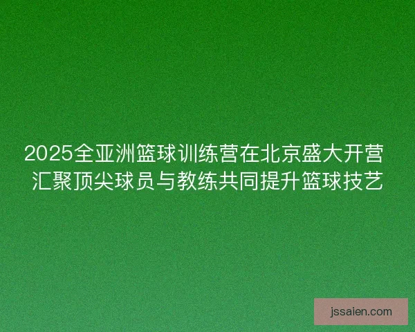 2025全亚洲篮球训练营在北京盛大开营 汇聚顶尖球员与教练共同提升篮球技艺