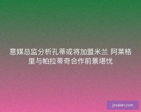 意媒总监分析孔蒂或将加盟米兰 阿莱格里与帕拉蒂奇合作前景堪忧
