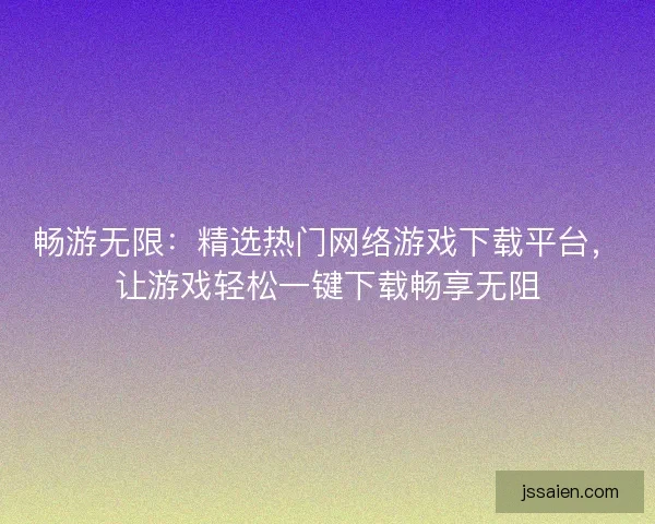 畅游无限：精选热门网络游戏下载平台，让游戏轻松一键下载畅享无阻