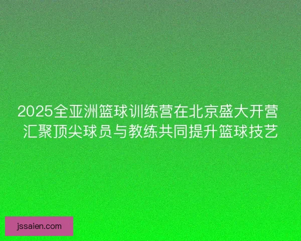 2025全亚洲篮球训练营在北京盛大开营 汇聚顶尖球员与教练共同提升篮球技艺